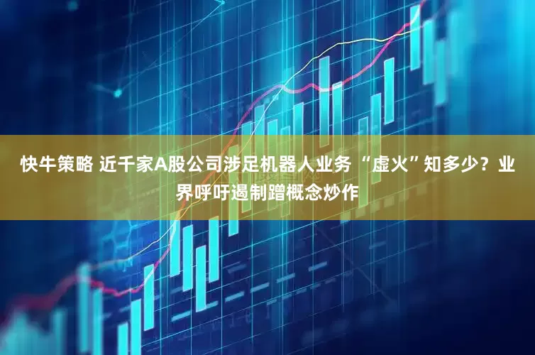 快牛策略 近千家A股公司涉足机器人业务 “虚火”知多少？业界呼吁遏制蹭概念炒作