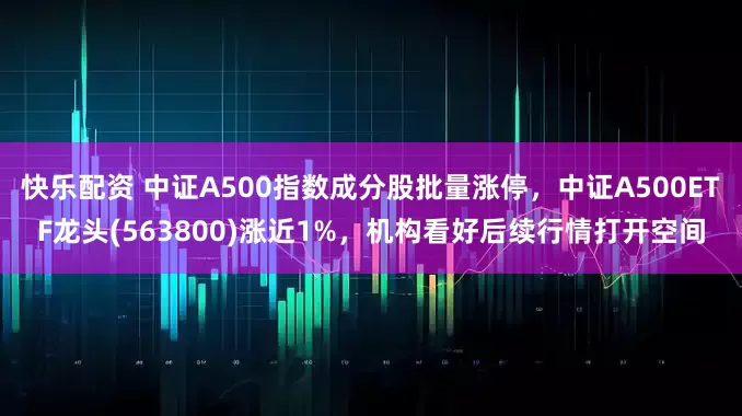 快乐配资 中证A500指数成分股批量涨停，中证A500ETF龙头(563800)涨近1%，机构看好后续行情打开空间