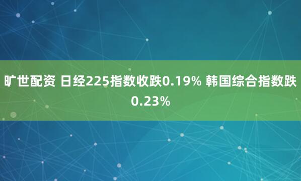 旷世配资 日经225指数收跌0.19% 韩国综合指数跌0.23%