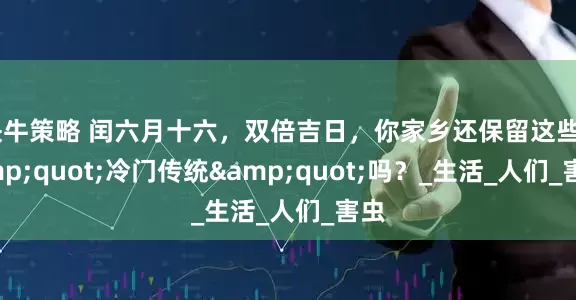 快牛策略 闰六月十六，双倍吉日，你家乡还保留这些&quot;冷门传统&quot;吗？_生活_人们_害虫