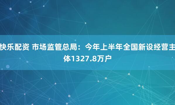 快乐配资 市场监管总局：今年上半年全国新设经营主体1327.8万户