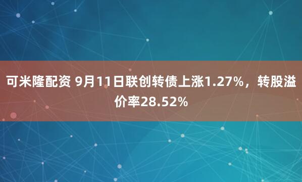 可米隆配资 9月11日联创转债上涨1.27%，转股溢价率28.52%