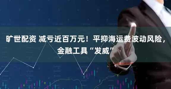 旷世配资 减亏近百万元！平抑海运费波动风险，金融工具“发威”