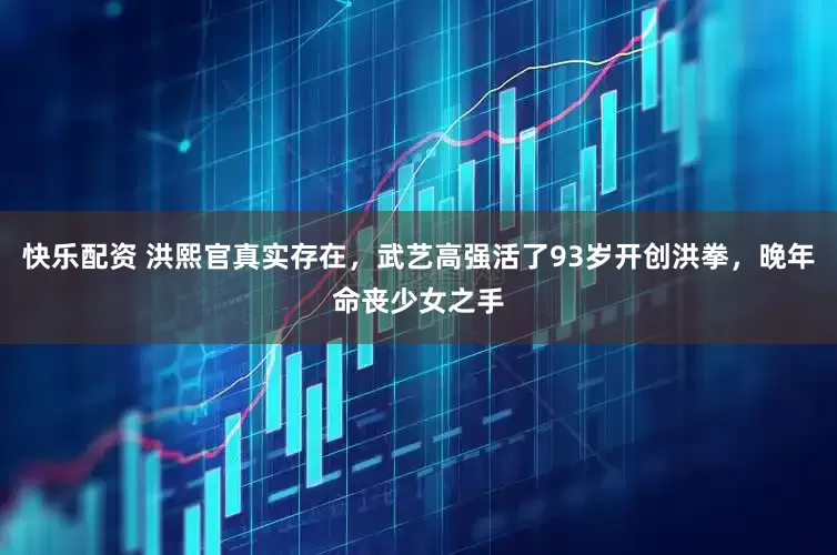 快乐配资 洪熙官真实存在，武艺高强活了93岁开创洪拳，晚年命丧少女之手
