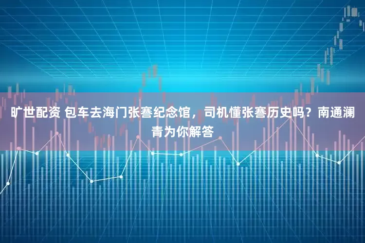 旷世配资 包车去海门张謇纪念馆，司机懂张謇历史吗？南通澜青为你解答